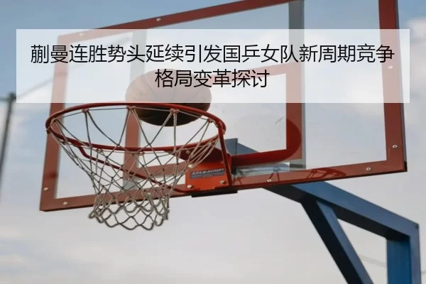 蒯曼连胜势头延续引发国乒女队新周期竞争格局变革探讨